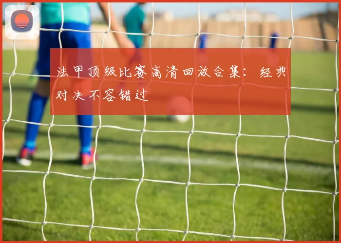 法甲顶级比赛高清回放合集：经典对决不容错过