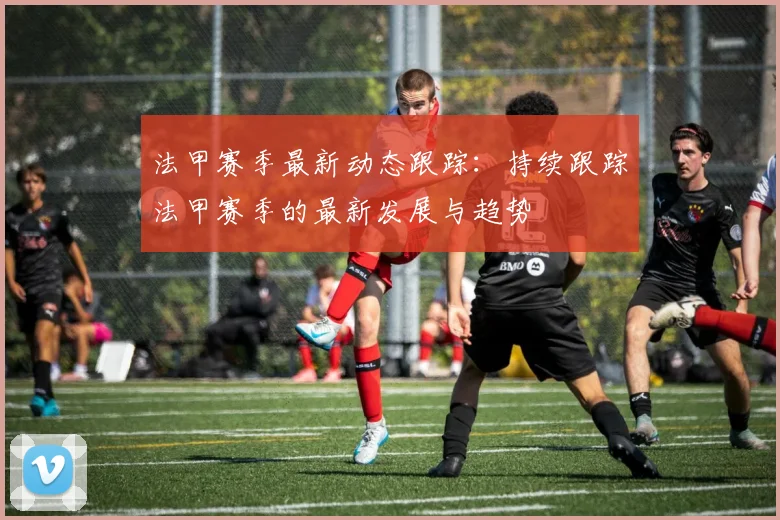 法甲赛季最新动态跟踪：持续跟踪法甲赛季的最新发展与趋势