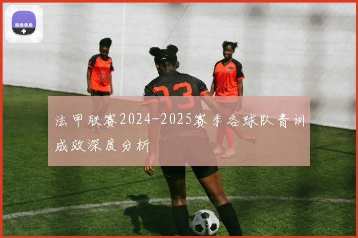 法甲联赛2024-2025赛季各球队青训成效深度分析