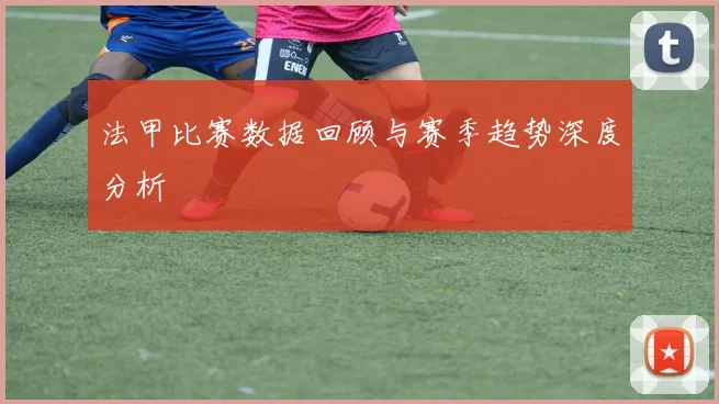 法甲比赛数据回顾与赛季趋势深度分析